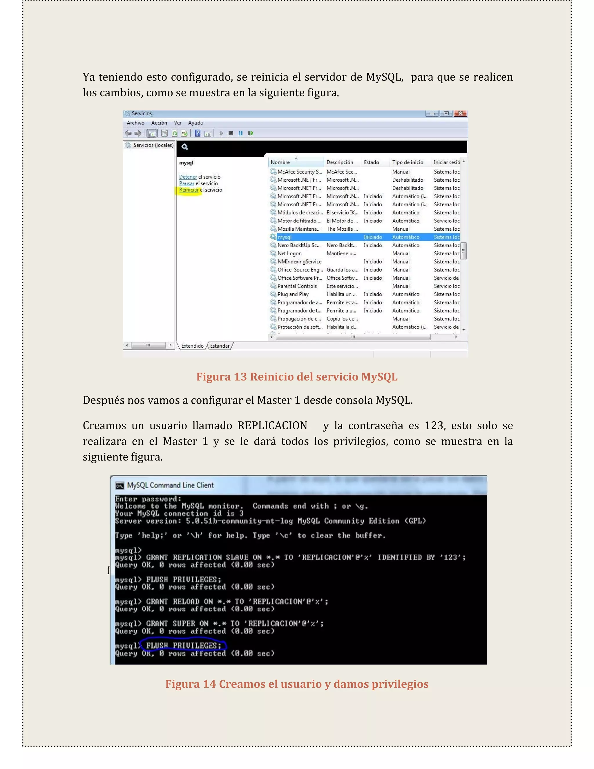 Ya teniendo esto configurado, se reinicia el servidor de MySQL, para que se realicen
los cambios, como se muestra en la siguiente figura.




                      Figura 13 Reinicio del servicio MySQL

Después nos vamos a configurar el Master 1 desde consola MySQL.

Creamos un usuario llamado REPLICACION y la contraseña es 123, esto solo se
realizara en el Master 1 y se le dará todos los privilegios, como se muestra en la
siguiente figura.




    f




                Figura 14 Creamos el usuario y damos privilegios
 