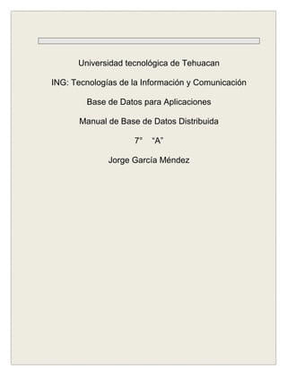 Universidad tecnológica de Tehuacan

ING: Tecnologías de la Información y Comunicación

        Base de Datos para Aplicaciones

       Manual de Base de Datos Distribuida

                    7°   “A”

              Jorge García Méndez
 