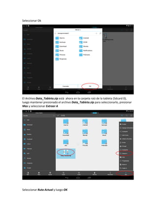 Seleccionar Ok
El Archivo Data_Tableta.zip está ahora en la carpeta raíz de la tableta (Sdcard 0),
luego mantener presionado el archivo Data_Tableta.zip para seleccionarlo, presionar
Mas y seleccionar Extraer A
Seleccionar Ruta Actual y luego OK
 
