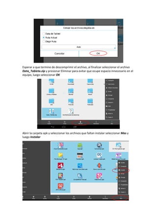 Esperar a que termine de descomprimir el archivo, al finalizar seleccionar el archivo
Data_Tableta.zip y presionar Eliminar para evitar que ocupe espacio innecesario en el
equipo, luego seleccionar OK
Abrir la carpeta apk y seleccionar los archivos que faltan instalar seleccionar Mas y
luego Instalar
 