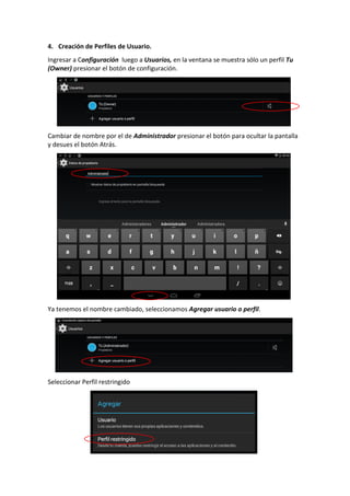 4. Creación de Perfiles de Usuario.
Ingresar a Configuración luego a Usuarios, en la ventana se muestra sólo un perfil Tu
(Owner) presionar el botón de configuración.
Cambiar de nombre por el de Administrador presionar el botón para ocultar la pantalla
y desues el botón Atrás.
Ya tenemos el nombre cambiado, seleccionamos Agregar usuario o perfil.
Seleccionar Perfil restringido
 
