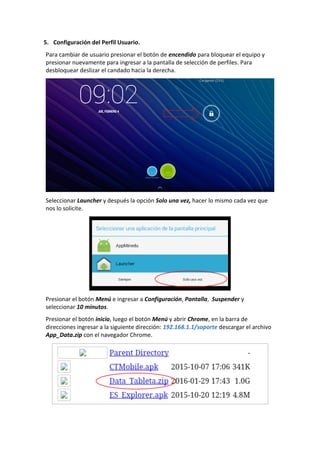 5. Configuración del Perfil Usuario.
Para cambiar de usuario presionar el botón de encendido para bloquear el equipo y
presionar nuevamente para ingresar a la pantalla de selección de perfiles. Para
desbloquear deslizar el candado hacia la derecha.
Seleccionar Launcher y después la opción Solo una vez, hacer lo mismo cada vez que
nos lo solicite.
Presionar el botón Menú e ingresar a Configuración, Pantalla, Suspender y
seleccionar 10 minutos.
Presionar el botón inicio, luego el botón Menú y abrir Chrome, en la barra de
direcciones ingresar a la siguiente dirección: 192.168.1.1/soporte descargar el archivo
App_Data.zip con el navegador Chrome.
 