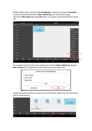 Desde el Menú abrir la aplicación Es File Manager e ingresar a la carpeta Download
mantener presionado el archivo Data_Tableta.zip para seleccionarlo, luego
seleccionar Mas, Mover A y luego OK (mover a la carpeta raíz del perfil Usuario sdcard
10)
En la carpeta raíz del perfil Usuario seleccionar el archivo Data_Tableta.zip, después
Mas y Extrae A. En la siguiente ventana seleccionar Ruta Actual y OK
Luego de terminar de extraer seleccionar el archivo Data_Tableta.zip y eliminarlo para
que no ocupe espacio.
 