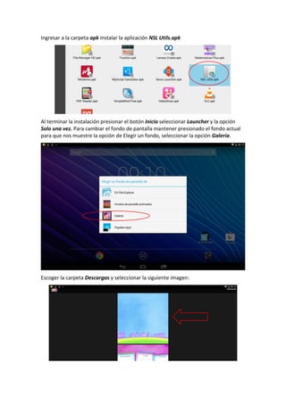 Ingresar a la carpeta apk instalar la aplicación NSL Utils.apk
Al terminar la instalación presionar el botón Inicio seleccionar Launcher y la opción
Solo una vez. Para cambiar el fondo de pantalla mantener presionado el fondo actual
para que nos muestre la opción de Elegir un fondo, seleccionar la opción Galería.
Escoger la carpeta Descargas y seleccionar la siguiente imagen:
 