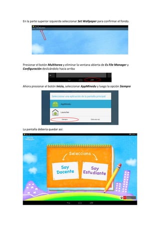 En la parte superior izquierda seleccionar Set Wallpaper para confirmar el fondo.
Presionar el botón Multitarea y eliminar la ventana abierta de Es File Manager y
Configuración deslizándolo hacia arriba
Ahora presionar el botón Inicio, seleccionar AppMinedu y luego la opción Siempre
La pantalla debería quedar así:
 