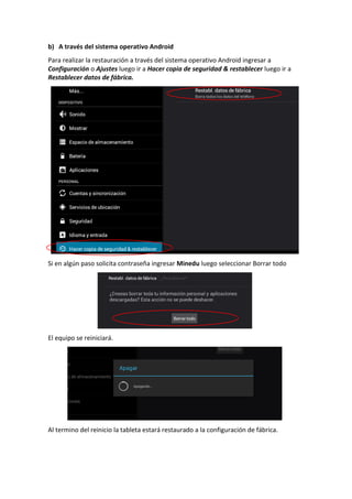 b) A través del sistema operativo Android
Para realizar la restauración a través del sistema operativo Android ingresar a
Configuración o Ajustes luego ir a Hacer copia de seguridad & restablecer luego ir a
Restablecer datos de fábrica.
Si en algún paso solicita contraseña ingresar Minedu luego seleccionar Borrar todo
El equipo se reiniciará.
Al termino del reinicio la tableta estará restaurado a la configuración de fábrica.
 
