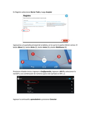 En Registro seleccionar Borrar Todo y luego Aceptar
Ingresamos a la pantalla principal de la tableta, en la cual en la parte inferior vemos: El
botón Menú (1), botón Atrás (2), botón Inicio (3) y botón Multitarea (4).
Presionar el botón Inicio e ingresar a Configuración, ingresar a Wi-Fi y seleccionar la
red DEP y una combinación de números (para este ejemplo es DEP_1).
Ingresar la contraseña: apmedadmin y presionar Conectar
 