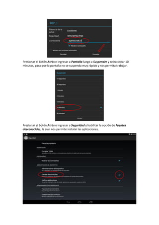 Presionar el botón Atrás e ingresar a Pantalla luego a Suspender y seleccionar 10
minutos, para que la pantalla no se suspenda muy rápido y nos permita trabajar.
Presionar el botón Atrás e ingresar a Seguridad y habilitar la opción de Fuentes
desconocidas, la cual nos permite instalar las aplicaciones.
 