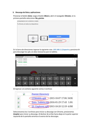 3. Descarga de Data y aplicaciones
Presionar el botón Inicio, luego el botón Menú y abrir el navegador Chrome, en la
primera pantalla seleccionar No, gracias.
En la barra de direcciones ingresar la siguiente ruta: 192.168.1.1/soporte y presionar Ir
para descargar las apk y la data necesarios para la tableta.
Al ingresar a la ventana siguiente vemos 3 archivos
Seleccionamos los 3 archivos para iniciar su descarga con Chrome, presionamos
Aceptar para iniciar su descarga. Al deslizar de arriba hacia abajo en la parte superior
izquierda de la pantalla veremos el avance de las descargas.
 