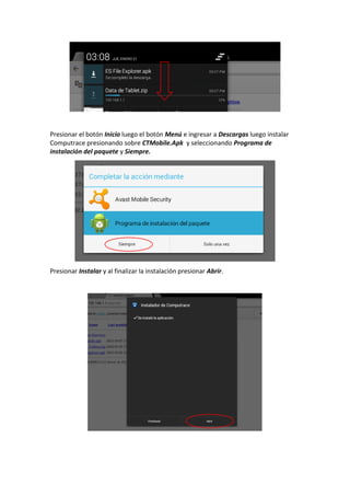 Presionar el botón Inicio luego el botón Menú e ingresar a Descargas luego instalar
Computrace presionando sobre CTMobile.Apk y seleccionando Programa de
instalación del paquete y Siempre.
Presionar Instalar y al finalizar la instalación presionar Abrir.
 