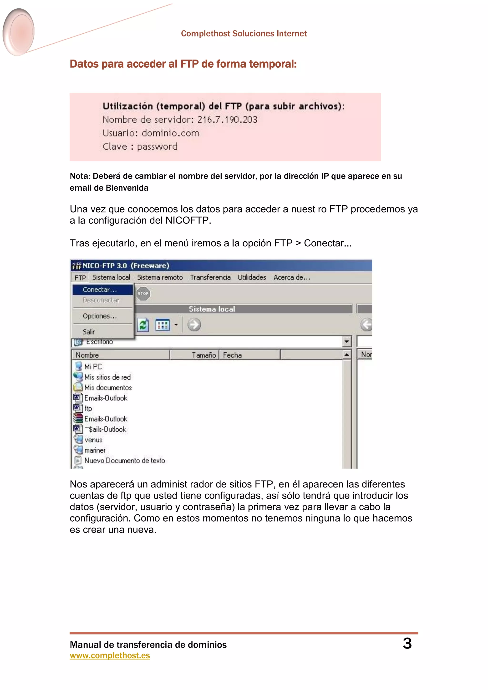 Complethost Soluciones Internet
Manual de transferencia de dominios
www.complethost.es
3
Datos para acceder al FTP de forma temporal:
Nota: Deberá de cambiar el nombre del servidor, por la dirección IP que aparece en su
email de Bienvenida
Una vez que conocemos los datos para acceder a nuest ro FTP procedemos ya
a la configuración del NICOFTP.
Tras ejecutarlo, en el menú iremos a la opción FTP > Conectar...
Nos aparecerá un administ rador de sitios FTP, en él aparecen las diferentes
cuentas de ftp que usted tiene configuradas, así sólo tendrá que introducir los
datos (servidor, usuario y contraseña) la primera vez para llevar a cabo la
configuración. Como en estos momentos no tenemos ninguna lo que hacemos
es crear una nueva.
 