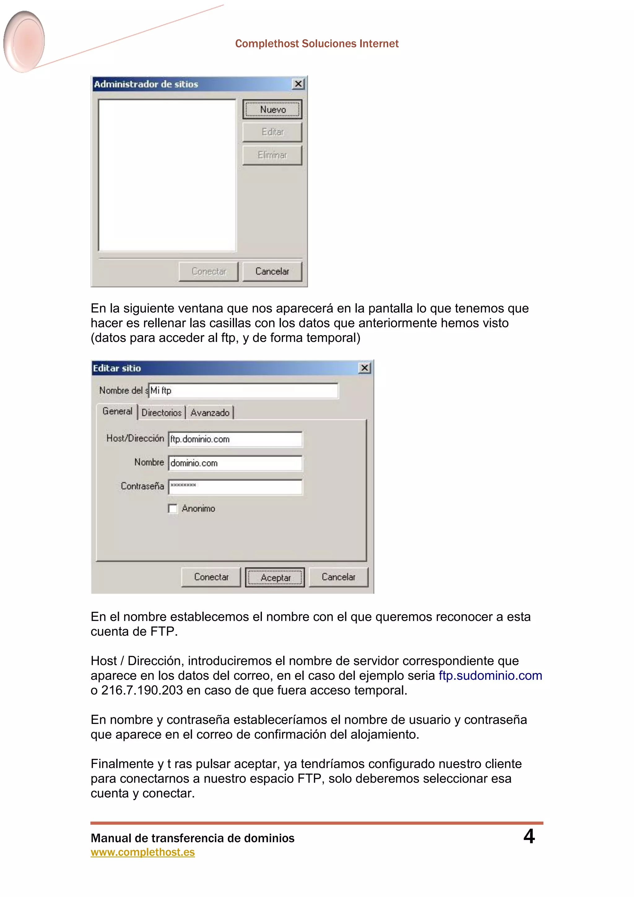 Complethost Soluciones Internet
Manual de transferencia de dominios
www.complethost.es
4
En la siguiente ventana que nos aparecerá en la pantalla lo que tenemos que
hacer es rellenar las casillas con los datos que anteriormente hemos visto
(datos para acceder al ftp, y de forma temporal)
En el nombre establecemos el nombre con el que queremos reconocer a esta
cuenta de FTP.
Host / Dirección, introduciremos el nombre de servidor correspondiente que
aparece en los datos del correo, en el caso del ejemplo seria ftp.sudominio.com
o 216.7.190.203 en caso de que fuera acceso temporal.
En nombre y contraseña estableceríamos el nombre de usuario y contraseña
que aparece en el correo de confirmación del alojamiento.
Finalmente y t ras pulsar aceptar, ya tendríamos configurado nuestro cliente
para conectarnos a nuestro espacio FTP, solo deberemos seleccionar esa
cuenta y conectar.
 