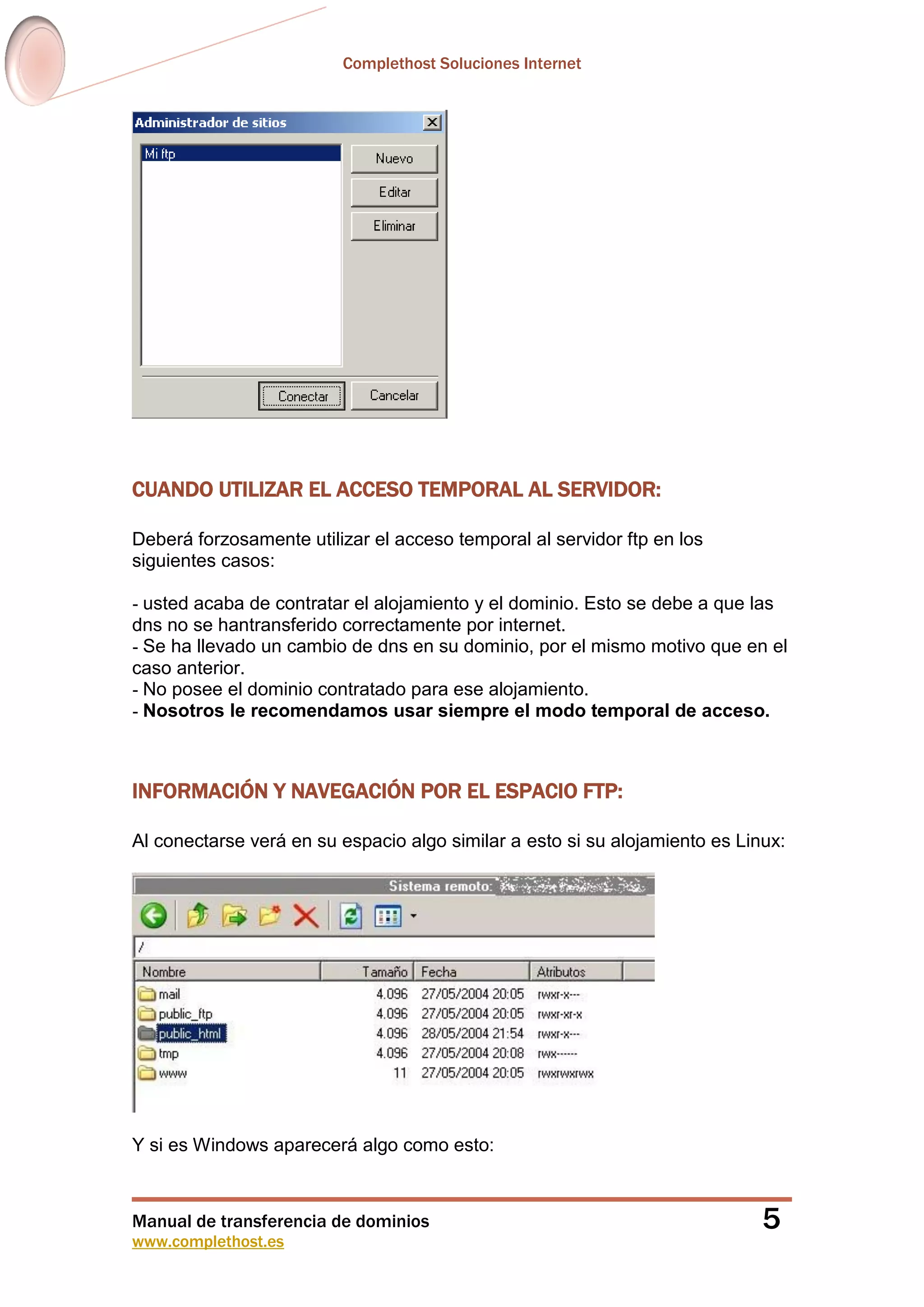 Complethost Soluciones Internet
Manual de transferencia de dominios
www.complethost.es
5
CUANDO UTILIZAR EL ACCESO TEMPORAL AL SERVIDOR:
Deberá forzosamente utilizar el acceso temporal al servidor ftp en los
siguientes casos:
- usted acaba de contratar el alojamiento y el dominio. Esto se debe a que las
dns no se hantransferido correctamente por internet.
- Se ha llevado un cambio de dns en su dominio, por el mismo motivo que en el
caso anterior.
- No posee el dominio contratado para ese alojamiento.
- Nosotros le recomendamos usar siempre el modo temporal de acceso.
INFORMACIÓN Y NAVEGACIÓN POR EL ESPACIO FTP:
Al conectarse verá en su espacio algo similar a esto si su alojamiento es Linux:
Y si es Windows aparecerá algo como esto:
 