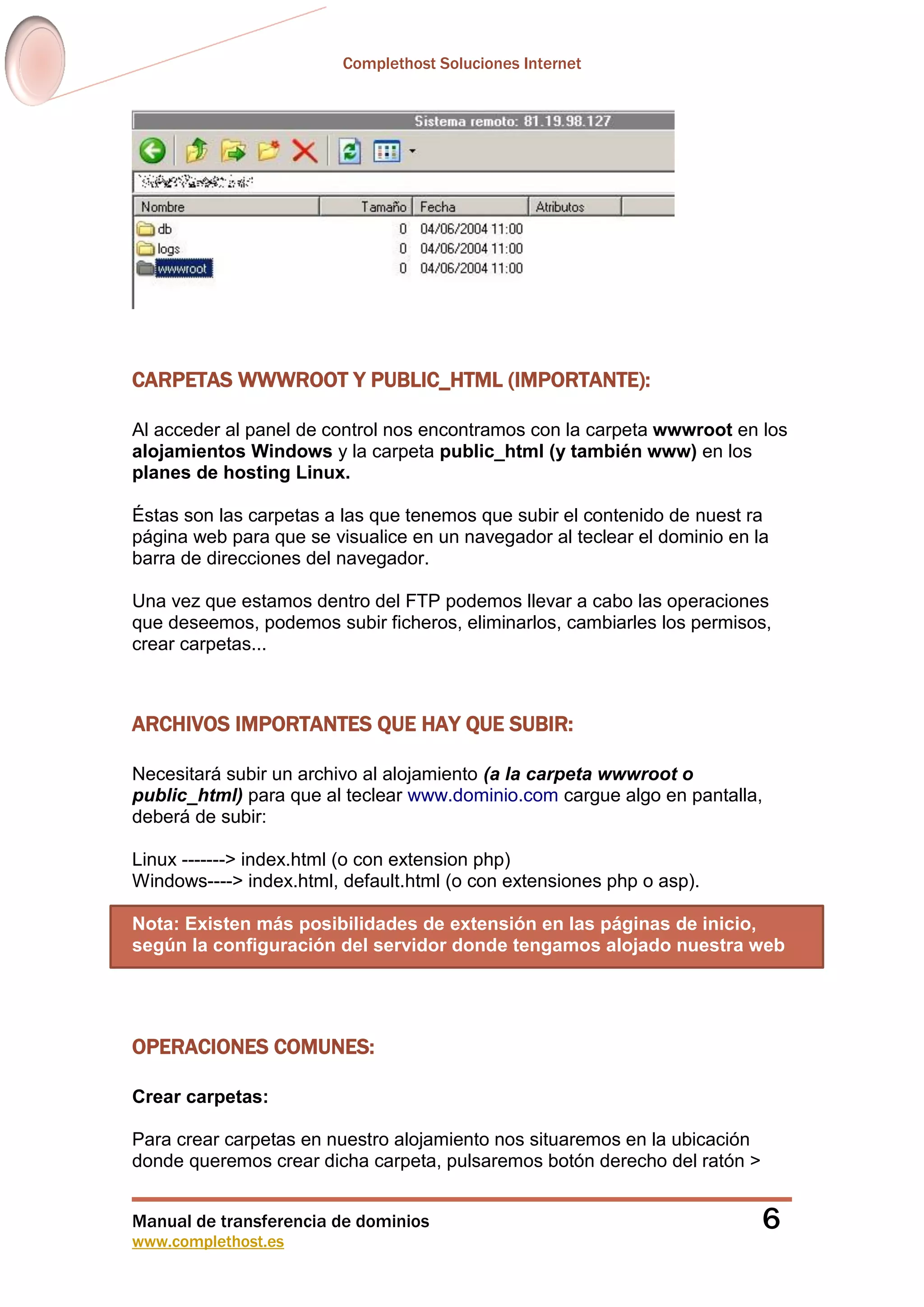Complethost Soluciones Internet
Manual de transferencia de dominios
www.complethost.es
6
CARPETAS WWWROOT Y PUBLIC_HTML (IMPORTANTE):
Al acceder al panel de control nos encontramos con la carpeta wwwroot en los
alojamientos Windows y la carpeta public_html (y también www) en los
planes de hosting Linux.
Éstas son las carpetas a las que tenemos que subir el contenido de nuest ra
página web para que se visualice en un navegador al teclear el dominio en la
barra de direcciones del navegador.
Una vez que estamos dentro del FTP podemos llevar a cabo las operaciones
que deseemos, podemos subir ficheros, eliminarlos, cambiarles los permisos,
crear carpetas...
ARCHIVOS IMPORTANTES QUE HAY QUE SUBIR:
Necesitará subir un archivo al alojamiento (a la carpeta wwwroot o
public_html) para que al teclear www.dominio.com cargue algo en pantalla,
deberá de subir:
Linux -------> index.html (o con extension php)
Windows----> index.html, default.html (o con extensiones php o asp).
Nota: Existen más posibilidades de extensión en las páginas de inicio,
según la configuración del servidor donde tengamos alojado nuestra web
OPERACIONES COMUNES:
Crear carpetas:
Para crear carpetas en nuestro alojamiento nos situaremos en la ubicación
donde queremos crear dicha carpeta, pulsaremos botón derecho del ratón >
 