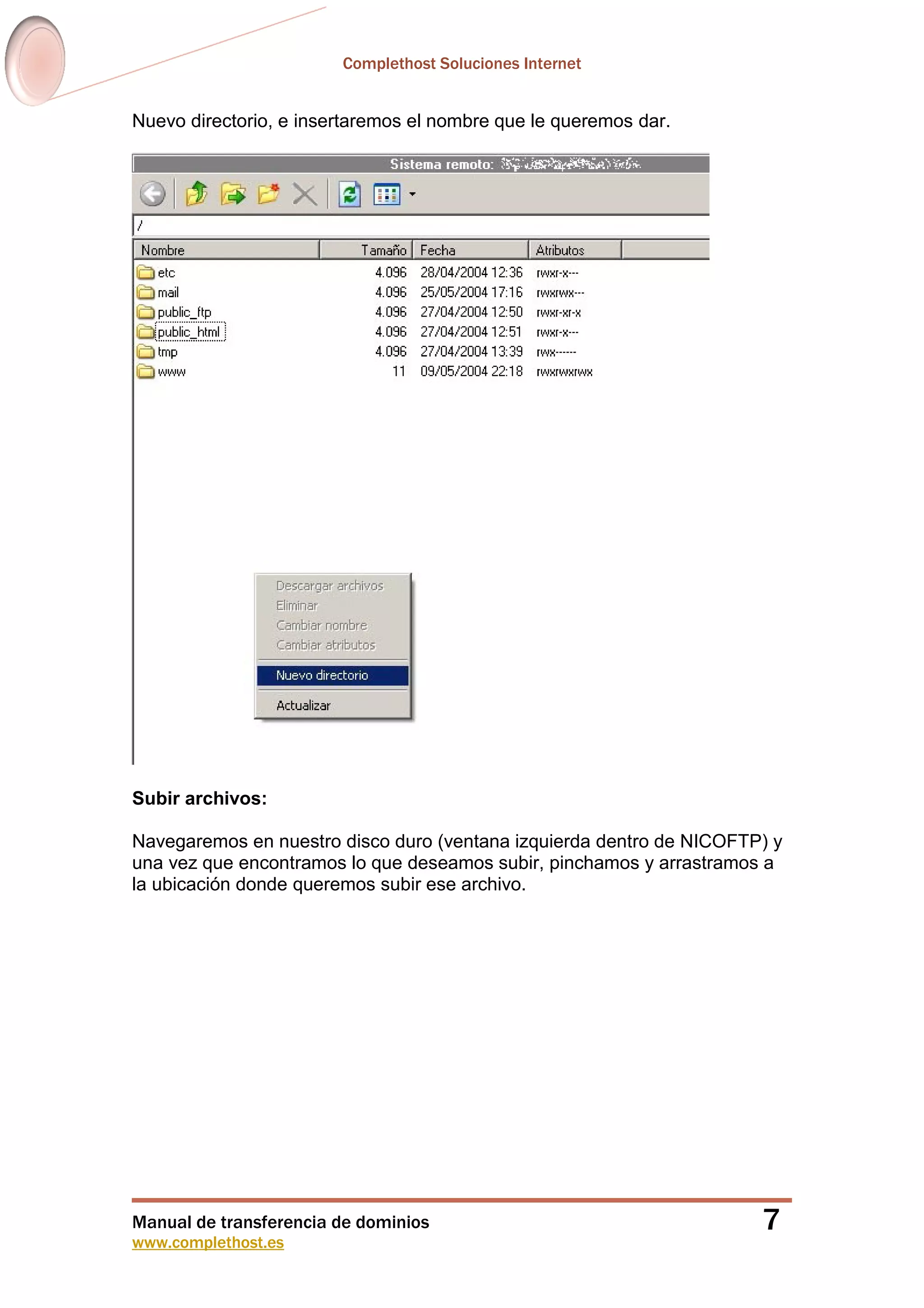 Complethost Soluciones Internet
Manual de transferencia de dominios
www.complethost.es
7
Nuevo directorio, e insertaremos el nombre que le queremos dar.
Subir archivos:
Navegaremos en nuestro disco duro (ventana izquierda dentro de NICOFTP) y
una vez que encontramos lo que deseamos subir, pinchamos y arrastramos a
la ubicación donde queremos subir ese archivo.
 