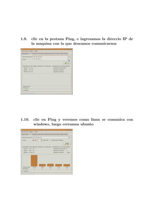 1.9.    clic en la pestana Ping, e ingresamos la direccio IP de
        la maquina con la que deseamos comunicarnos




1.10.    clic en Ping y veremos como linux se comunica con
         windows, luego cerramos ubunto
 