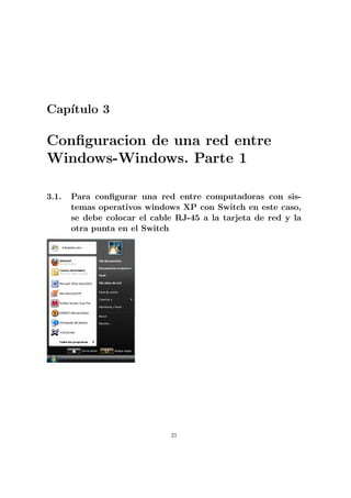 Cap´
   ıtulo 3

Conﬁguracion de una red entre
Windows-Windows. Parte 1

3.1.   Para conﬁgurar una red entre computadoras con sis-
       temas operativos windows XP con Switch en este caso,
       se debe colocar el cable RJ-45 a la tarjeta de red y la
       otra punta en el Switch




                              21
 