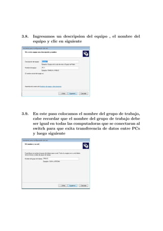 3.8.   Ingresamos un descripsion del equipo , el nombre del
       equipo y clic en siguiente




3.9.   En este paso colocamos el nombre del grupo de trabajo,
       cabe recordar que el nombre del grupo de trabajo debe
       ser igual en todas las computadoras que se conectaran al
       switch para que exita transferencia de datos entre PCs
       y luego siguiente
 