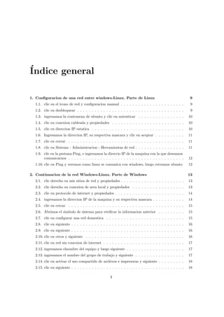 ´
Indice general

1. Conﬁguracion de una red entre windows-Linux. Parte de Linux                                             9
  1.1. clic en el icono de red y conﬁguracion manual . . . . . . . . . . . . . . . . . . . . . .           9
  1.2. clic en desbloquear . . . . . . . . . . . . . . . . . . . . . . . . . . . . . . . . . . . . .       9
  1.3. ingresamos la contrasena de ubunto y clic en autenticar . . . . . . . . . . . . . . . .            10
  1.4. clic en conexion cableada y propiedades . . . . . . . . . . . . . . . . . . . . . . . . .          10
  1.5. clic en direccion IP estatica . . . . . . . . . . . . . . . . . . . . . . . . . . . . . . . .      10
  1.6. Ingresamos la direccion IP, su respectiva mascara y clic en aceptar . . . . . . . . . .            11
  1.7. clic en cerrar . . . . . . . . . . . . . . . . . . . . . . . . . . . . . . . . . . . . . . . .     11
  1.8. clic en Sistema - Administracion - Herramientas de red . . . . . . . . . . . . . . . . .           11
  1.9. clic en la pestana Ping, e ingresamos la direccio IP de la maquina con la que deseamos
       comunicarnos . . . . . . . . . . . . . . . . . . . . . . . . . . . . . . . . . . . . . . . .       12
  1.10. clic en Ping y veremos como linux se comunica con windows, luego cerramos ubunto                  12

2. Continuacion de la red Windows-Linux. Parte de Windows                                                 13
  2.1. clic derecho en mis sitios de red y propiedades . . . . . . . . . . . . . . . . . . . . . .        13
  2.2. clic derecho en conexion de area local y propiedades . . . . . . . . . . . . . . . . . .           13
  2.3. clic en protocolo de internet y propiedades . . . . . . . . . . . . . . . . . . . . . . . .        14
  2.4. ingresamos la direccion IP de la maquina y su respectiva mascara . . . . . . . . . . .             14
  2.5. clic en cerrar . . . . . . . . . . . . . . . . . . . . . . . . . . . . . . . . . . . . . . . .     15
  2.6. Abrimos el simbolo de sistema para veriﬁcar la informacion anterior . . . . . . . . .              15
  2.7. clic en conﬁgurar una red domestica . . . . . . . . . . . . . . . . . . . . . . . . . . .          15
  2.8. clic en siguiente . . . . . . . . . . . . . . . . . . . . . . . . . . . . . . . . . . . . . . .    16
  2.9. clic en siguiente . . . . . . . . . . . . . . . . . . . . . . . . . . . . . . . . . . . . . . .    16
  2.10. clic en otros y siguiente . . . . . . . . . . . . . . . . . . . . . . . . . . . . . . . . . .     16
  2.11. clic en red sin conexion de internet . . . . . . . . . . . . . . . . . . . . . . . . . . . .      17
  2.12. ingresamos elnombre del equipo y luego siguiente . . . . . . . . . . . . . . . . . . . .          17
  2.13. ingresamos el nombre del grupo de trabajo y siguiente . . . . . . . . . . . . . . . . .           17
  2.14. clic en activar el uso compartido de archivos e impresoras y siguiente . . . . . . . . .          18
  2.15. clic en siguiente . . . . . . . . . . . . . . . . . . . . . . . . . . . . . . . . . . . . . . .   18

                                                    3
 