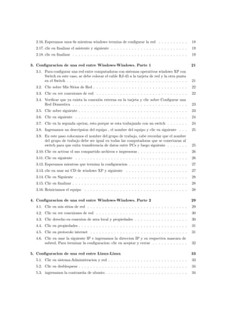2.16. Esperamos unos 6s mientras windows termina de conﬁgurar la red . . . . . . . . . .               18
  2.17. clic en ﬁnalizar el asistente y siguiente . . . . . . . . . . . . . . . . . . . . . . . . . .    19
  2.18. clic en ﬁnalizar . . . . . . . . . . . . . . . . . . . . . . . . . . . . . . . . . . . . . . .   19

3. Conﬁguracion de una red entre Windows-Windows. Parte 1                                                21
  3.1. Para conﬁgurar una red entre computadoras con sistemas operativos windows XP con
       Switch en este caso, se debe colocar el cable RJ-45 a la tarjeta de red y la otra punta
       en el Switch . . . . . . . . . . . . . . . . . . . . . . . . . . . . . . . . . . . . . . . . .    21
  3.2. Clic sobre Mis Sitios de Red . . . . . . . . . . . . . . . . . . . . . . . . . . . . . . . .      22
  3.3. Clic en ver conexiones de red . . . . . . . . . . . . . . . . . . . . . . . . . . . . . . .       22
  3.4. Veriﬁcar que ya exista la conexi´n externa en la tarjeta y clic sobre Conﬁgurar una
                                       o
       Red Domestica . . . . . . . . . . . . . . . . . . . . . . . . . . . . . . . . . . . . . . .       23
  3.5. Clic sobre siguiente . . . . . . . . . . . . . . . . . . . . . . . . . . . . . . . . . . . . .    23
  3.6. Clic en siguiente . . . . . . . . . . . . . . . . . . . . . . . . . . . . . . . . . . . . . .     24
  3.7. Clic en la segunda opcion, esto porque se esta trabajando con un switch . . . . . . .             24
  3.8. Ingresamos un descripsion del equipo , el nombre del equipo y clic en siguiente . . .             25
  3.9. En este paso colocamos el nombre del grupo de trabajo, cabe recordar que el nombre
       del grupo de trabajo debe ser igual en todas las computadoras que se conectaran al
       switch para que exita transferencia de datos entre PCs y luego siguiente . . . . . . .            25
  3.10. Clic en activar el uso compartido archivos e impresoras . . . . . . . . . . . . . . . . .        26
  3.11. Clic en siguiente . . . . . . . . . . . . . . . . . . . . . . . . . . . . . . . . . . . . . .    26
  3.12. Esperamos mientras que termina la conﬁguracion . . . . . . . . . . . . . . . . . . . .           27
  3.13. clic en usar mi CD de windows XP y siguiente . . . . . . . . . . . . . . . . . . . . .           27
  3.14. Clic en Siguiente . . . . . . . . . . . . . . . . . . . . . . . . . . . . . . . . . . . . . .    28
  3.15. Clic en ﬁnalizar . . . . . . . . . . . . . . . . . . . . . . . . . . . . . . . . . . . . . . .   28
  3.16. Reiniciamos el equipo . . . . . . . . . . . . . . . . . . . . . . . . . . . . . . . . . . .      28

4. Conﬁguracion de una red entre Windows-Windows. Parte 2                                                29
  4.1. Clic en mis sitios de red . . . . . . . . . . . . . . . . . . . . . . . . . . . . . . . . . .     29
  4.2. Clic en ver conexiones de red . . . . . . . . . . . . . . . . . . . . . . . . . . . . . . .       30
  4.3. Clic derecho en conexion de area local y propiedades . . . . . . . . . . . . . . . . . .          30
  4.4. Clic en propiedades . . . . . . . . . . . . . . . . . . . . . . . . . . . . . . . . . . . . .     31
  4.5. Clic en protocolo internet . . . . . . . . . . . . . . . . . . . . . . . . . . . . . . . . .      31
  4.6. Clic en usar la siguiente IP e ingresamos la direccion IP y su respectiva mascara de
       subred. Para terminar la conﬁguracion: clic en aceptar y cerrar . . . . . . . . . . . .           32

5. Conﬁguracion de una red entre Linux-Linux                                                             33
  5.1. Clic en sistema-Administracion y red . . . . . . . . . . . . . . . . . . . . . . . . . . .        33
  5.2. Clic en desbloquear . . . . . . . . . . . . . . . . . . . . . . . . . . . . . . . . . . . . .     34
  5.3. ingresamos la contrase˜a de ubunto . . . . . . . . . . . . . . . . . . . . . . . . . . . .
                             n                                                                           34
 