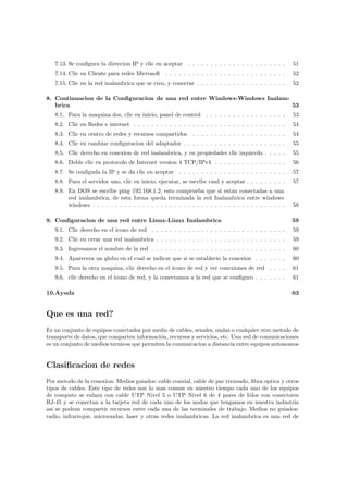 7.13. Se conﬁgura la direccion IP y clic en aceptar . . . . . . . . . . . . . . . . . . . . . .      51
   7.14. Clic en Cliente para redes Microsoft . . . . . . . . . . . . . . . . . . . . . . . . . . .     52
   7.15. Clic en la red inalambrica que se creo, y conectar . . . . . . . . . . . . . . . . . . . .     52

8. Continuacion de la Conﬁguracion de una red entre Windows-Windows Inalam-
   brica                                                                    53
   8.1. Para la maquina dos, clic en inicio, panel de control . . . . . . . . . . . . . . . . . .       53
   8.2. Clic en Redes e internet . . . . . . . . . . . . . . . . . . . . . . . . . . . . . . . . . .    54
   8.3. Clic en centro de redes y recursos compartidos . . . . . . . . . . . . . . . . . . . . .        54
   8.4. Clic en cambiar conﬁguracion del adaptador . . . . . . . . . . . . . . . . . . . . . . .        55
   8.5. Clic derecho en conexion de red inalambrica, y en propiedades clic izquierdo . . . . .          55
   8.6. Doble clic en protocolo de Internet version 4 TCP/IPv4 . . . . . . . . . . . . . . . .          56
   8.7. Se conﬁguda la IP y se da clic en aceptar . . . . . . . . . . . . . . . . . . . . . . . .       57
   8.8. Para el servidor uno, clic en inicio, ejecutar, se escribe cmd y aceptar . . . . . . . . .      57
   8.9. En DOS se escribe ping 192.168.1.2; esto comprueba que si estan conectadas a una
        red inalambrica, de esta forma queda terminada la red Inalambrica entre windows
        windows . . . . . . . . . . . . . . . . . . . . . . . . . . . . . . . . . . . . . . . . . . .   58

9. Conﬁguracion de una red entre Linux-Linux Inalambrica                                                59
   9.1. Clic derecho en el icono de red . . . . . . . . . . . . . . . . . . . . . . . . . . . . . .     59
   9.2. Clic en crear una red inalambrica . . . . . . . . . . . . . . . . . . . . . . . . . . . . .     59
   9.3. Ingresamos el nombre de la red . . . . . . . . . . . . . . . . . . . . . . . . . . . . . .      60
   9.4. Aparecera un globo en el cual se indicar que si se establecio la conexion . . . . . . .         60
   9.5. Para la otra maquina, clic derecho en el icono de red y ver conexiones de red . . . .           61
   9.6. clic derecho en el icono de red, y la conectamos a la red que se conﬁguro . . . . . . .         61

10.Ayuda                                                                                                63


Que es una red?
Es un conjunto de equipos conectados por medio de cables, senales, ondas o cualquier otro metodo de
transporte de datos, que comparten informaci´n, recursos y servicios, etc. Una red de comunicaciones
                                             o
es un conjunto de medios tecnicos que permiten la comunicacion a distancia entre equipos autonomos


Clasiﬁcacion de redes
Por metodo de la conexion: Medios guiados: cable coaxial, cable de par trenzado, ﬁbra optica y otros
tipos de cables. Este tipo de redes son lo mas comun en nuestro tiempo cada uno de los equipos
de computo se enlaza con cable UTP Nivel 5 o UTP Nivel 6 de 4 pares de hilos con conectores
RJ-45 y se conectan a la tarjeta red de cada uno de los nodos que tengamos en nuestra industria
asi se podran compartir recursos entre cada una de las terminales de trabajo. Medios no guiados:
radio, infrarrojos, microondas, laser y otras redes inalambricas. La red inalambrica es una red de
 