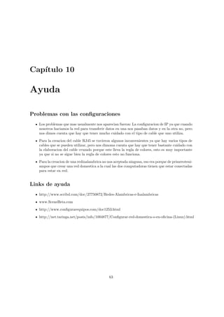 Cap´
   ıtulo 10

Ayuda

Problemas con las conﬁguraciones
   Los problemas que mas usualmente nos aparecian fueron: La conﬁguracion de IP ya que cuando
   nosotros haciamos la red para transferir datos en una nos pasaban datos y en la otra no, pero
   nos dimos cuenta que hay que tener mucho cuidado con el tipo de cable que uno utiliza.
   Para la creacion del cable RJ45 se tuvieron algunos inconvenientes ya que hay varios tipos de
   cables que se pueden utilizar, pero nos dimoms cuenta que hay que tener bastante cuidado con
   la elaboracion del cable cruzado porque este lleva la regla de colores, esto es muy importante
   ya que si no se sigue bien la regla de colores esto no funciona.
   Para la creacion de una redinalambrica no nos aceptada ninguna, eso era porque de primeroteni-
   ampos que crear una red domestica a la cual las dos computadoras tienen que estar conectadas
   para estar en red.


Links de ayuda
   http://www.scribd.com/doc/27750872/Redes-Alambricas-e-Inalambricas
   www.SceneBeta.com
   http://www.conﬁgurarequipos.com/doc1253.html

   http://net.taringa.net/posts/info/1004877/Conﬁgurar-red-domestica-o-en-oﬁcina-(Linux).html




                                             63
 