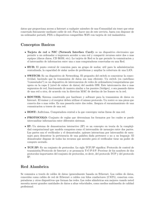datos que proporciona acceso a Internet a cualquier miembro de una Comunidad sin tener que estar
conectado ﬁsicamente mediante cable de red. Para hacer uso de este servicio, basta con disponer de
un ordenador portatil, PDA o dispositivos compatibles WiFi con tarjeta de red inalambrica


Conceptos Basicos
     Tarjeta de red o NIC (Network Interface Card): es un dispositivo electronico que
     permite a un ordenador o impresora acceder a una red y compartir recursos entre dos o mas
     equipos (discos duros, CD ROM, etc). La tarjeta de Red es la que permite la comunicacion y
     el intercambio de informacion entre una o mas computadoras conectadas en una Red.

     HUB: El punto central de conexion para un grupo de nodos; util para la administracion
     centralizada, la capacidad de aislar nodos de problemas y ampliar la cobertura de una LAN.

     SWITCH: Es un dispositivo de Networking. El proposito del switch es concentrar la conec-
     tividad, haciendo que la transmision de datos sea mas eﬁciente. Un switch (en castellano
     ?conmutador?) es un dispositivo de interconexion de redes de ordenadores/computadoras que
     opera en la capa 2 (nivel de enlace de datos) del modelo OSI. Este interconecta dos o mas
     segmentos de red, funcionando de manera similar a los puentes (bridges), o sea pasando datos
     de una red a otra, de acuerdo con la direccion MAC de destino de los frames en la red.

     ROUTER: Sistema constituido por hardware y software para la transmision de datos en
     Internet. El emisor y el receptor deben utilizar el mismo protocolo. Un router es una pieza que
     conecta dos o mas redes. Es una pasarela entre dos redes. Asegura el encaminamiento de una
     comunicacion a traves de una red.

     HOST: Anﬁtriona. Computadora central a la que convergen varias lineas de una red.

     PROTOCOLO: Conjunto de reglas que determinan los formatos por los cuales se puede
     intercambiar informacion entre diferentes sistemas.

     IP: Un sistema de demostracion interactivo (IP) es un concepto en teoria de la compleji-
     dad computacional que modela computos como el intercambio de mensajes entre dos partes.
     Las partes son el veriﬁcador y el demostrador, quienes interactuan por intercambio de men-
     sajes para demostrar la pertenencia de una palabra dada pertenece o no a un lenguaje. El
     demostrador dispone de todos los recursos que necesite pero el veriﬁcador tiene un poder de
     computo acotado.

     TCP/IP: Es un conjunto de protocolos. La sigla TCP/IP signiﬁca: Protocolo de control de
     transmisi´n/Protocolo de Internet y se pronuncia T-C-P-I-P. Proviene de los nombres de dos
              o
     protocolos importantes del conjunto de protocolos, es decir, del protocolo TCP y del protocolo
     IP.


Red Alambrica
Se comunica a trav´s de cables de datos (generalmente basada en Ethernet. Los cables de datos,
                   e
conocidos como cables de red de Ethernet o cables con hilos conductores (CAT5), conectan com-
putadoras y otros dispositivos que forman las redes. Las redes al´mbricas son mejores cuando usted
                                                                 a
necesita mover grandes cantidades de datos a altas velocidades, como medios multimedia de calidad
profesional.
 