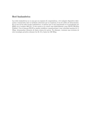 Red Inalambrica
Las redes inalambricas no es mas que un conjunto de computadoras, o de cualquier dispositivo infor-
matico comunicados entre si mediante soluciones que no requieran el uso de cables de interconexion.
En el caso de las redes locales inalambricas, es sistema que se esta imponiendo es el normalizado por
IEEE con el nombre 802.11b. A esta norma se la conoce mas habitualmente como WI-FI (Wiriless
Fidelity). Con el sistema WI-FI se pueden establecer comunicaciones a una velocidad maxima de 11
Mbps, alcanzandose distancia de hasta cientos de metros. No obstante, versiones mas recientes de
esta tecnologia permiten alcanzar los 22, 54 y hasta los 100 Mbps.
 
