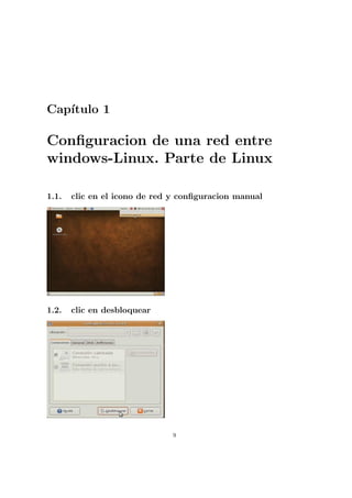 Cap´
   ıtulo 1

Conﬁguracion de una red entre
windows-Linux. Parte de Linux

1.1.   clic en el icono de red y conﬁguracion manual




1.2.   clic en desbloquear




                              9
 