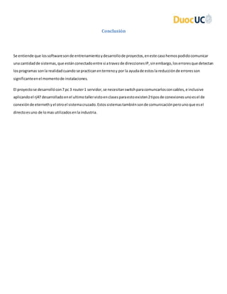 Conclusión
Se entiende que lossoftwaresonde entrenamientoydesarrollode proyectos,eneste casohemospodidocomunicar
una cantidadde sistemas,que estánconectadoentre si atravezde direccionesIP,sinembargo,loserroresque detectan
losprogramas sonla realidadcuando se practicanenterrenoy por la ayudade estosla reducciónde erroresson
significanteenel momentode instalaciones.
El proyectose desarrollócon7 pc 3 router1 servidor,se necesitanswitchparacomuncarlosconcables,e inclusive
aplicandoel rj47 desarrolladoenel ultimotallervistoenclasesparaestoexisten2tiposde conexionesunoesel de
conexiónde eternethyel otroel sistemacruzado.Estossistemastambiénsonde comunicaciónperounoque esel
directoesuno de lomas utilizadosenla industria.
 
