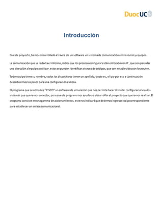 Introducción
En este proyecto,hemosdesarrolladoatravés de un software unsistemade comunicaciónentre routeryequipos.
La comunicaciónque se redactael informe,indicaque losprocesoconfigurarestánenfocadoconIP,que son para dar
una direcciónal equipoautilizar,estosse puedenidentificaratravez de códigos,que sonestablecidosconlosrouter.
Todo equipotienesunombre,todoslosdispositivostienenunapellido,yeste es,el ipy por esoa continuación
describiremoslospasosparauna configuraciónexitosa.
El programa que se utilizóes“CISCO” unsoftware de simulaciónque nospermitehacerdistintasconfiguracionesalos
sistemasque queremosconectar,poresoeste programanosayudaraa desarrollarel proyectoque queramosrealizar.El
programa consiste enunagamma de accionamientos,estenosindicaráque debemosingresarlosipcorrespondiente
para establecerunenlace comunicacional.
 