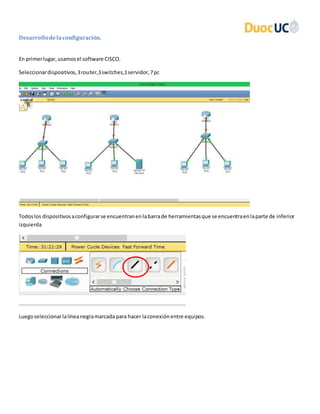 Desarrollodelaconfiguración.
En primerlugar,usamosel software CISCO.
Seleccionardispositivos,3router,3switches,1servidor,7pc
Todoslos dispositivosaconfigurarse encuentranenlabarrade herramientasque se encuentraenlaparte de inferior
izquierda
Luegoseleccionarlalíneanegramarcada para hacer laconexiónentre equipos.
 