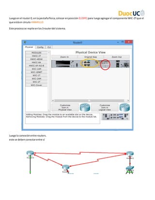 Luegoen el router 0, enla pestañafísica,colocar enposición 0 ( OFF) para luegoagregarel componente WIC-2Tque el
que estáen círculo AMARILLO.
Este procesose repite enlos3 routerdel sistema.
Luegola conexiónentre routers.
este se debenconectarentre sí
 