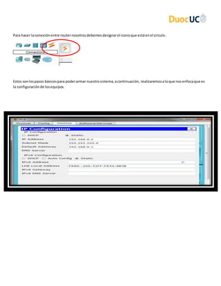 Para hacer laconexiónentre routernosotrosdebemosdesignarel iconoque estáenel circulo.
Estos sonlospasos básicospara poderarmar nuestrosistema,acontinuación, realizaremosaloque nosenfocaque es
la configuraciónde losequipos.
 