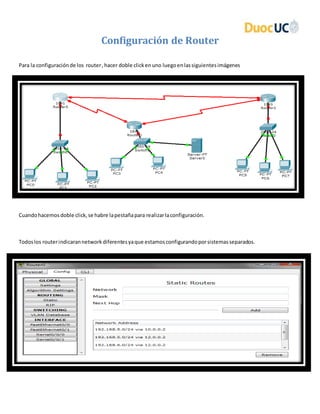 Configuración de Router
Para la configuraciónde los router,hacer doble clickenuno luegoenlassiguientesimágenes
Cuandohacemosdoble click,se habre lapestañapara realizarlaconfiguración.
Todoslos routerindicarannetworkdiferentesyaque estamosconfigurandoporsistemasseparados.
 