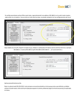 En config necesitamos activar ON en port statu, siguientemente la ip address 192.168.0.1 es la ip del router master…
cada router es un master y los pc serian en este caso los slave, se puede comparar con las configuraciones de los pc
Hacer doble clicenlosPC. Repetirentodoslospc.( Debenir cambiandoel IPadresssololosúltimos términos. Ejemplo.
192.168.0.1 ( router)/192.168.0.2 (pc4) 192.168.0.3/192.168.X.X … así sucesivamente.)
Aplicarprocedimientoescrito.
Nota:la subnetmask255.255.255.0 estosiempre se encontraradesde suinicioyaque este espordefecto,se deben
colocar el ipdel router,este seráel principal parasepararel sistema,debemosseguirlamismasecuenciayloexplicado
enclases.
 