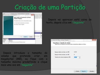 Criação de uma Partição
Depois vai aparecer está caixa de
texto, depois clica em “Seguinte”.
Depois introduza o tamanho do
volume que pretende criar, em
megabytes (MB), ou fique com o
tamanho máximo predefinido e clique
mais uma vez em “Seguinte”.
 