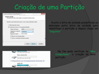 Criação de uma Partição
Aceite a letra de unidade predefinida ou
selecione outra letra de unidade para
identificar a partição e depois clique em
“Seguinte”.
No fim pode verificar no “Meu
Computador” a criação da nova
partição.
 