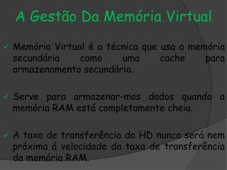 A Gestão Da Memória Virtual
 Memória Virtual é a técnica que usa a memória
secundária como uma cache para
armazenamento secundário.
 Serve para armazenar-mos dados quando a
memória RAM está completamente cheia.
 A taxa de transferência do HD nunca será nem
próxima á velocidade da taxa de transferência
da memória RAM.
 