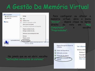 A Gestão Da Memória Virtual
Para configurar ou alterar a
memória virtual, abra o menu
“Iniciar” , depois clique no botão
direito do rato em “Meu
Computador” e escolha
“Propriedades”.
Na janela que se vai abrir, escolha
“Definições avançadas do sistema” .
 