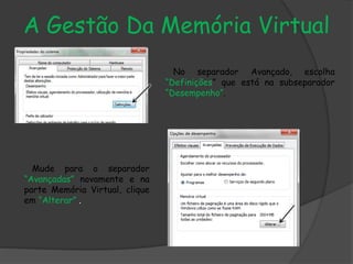 A Gestão Da Memória Virtual
No separador Avançado, escolha
“Definições” que está na subseparador
“Desempenho”.
Mude para o separador
“Avançadas” novamente e na
parte Memória Virtual, clique
em “Alterar” .
 