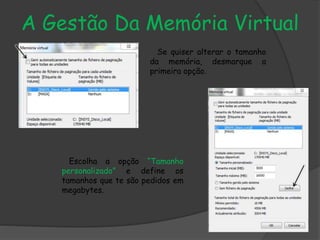 A Gestão Da Memória Virtual
Se quiser alterar o tamanho
da memória, desmarque a
primeira opção.
Escolha a opção “Tamanho
personalizado” e define os
tamanhos que te são pedidos em
megabytes.
 