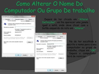 Como Alterar O Nome Do
Computador Ou Grupo De trabalho
Depois de ter clicado em “Alterar
Definições”, vai lhe aparecer uma janela
igual a está, onde deve clicar com o
botão esquerdo do rato em “Alterar”.
No de ter escolhido e
escrito o nome para o seu
computador ou grupo de
trabalho, clique em “OK”.
Depois o computador
terá de reiniciar.
 