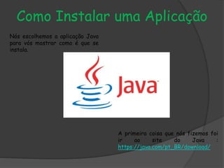Como Instalar uma Aplicação
Nós escolhemos a aplicação Java
para vós mostrar como é que se
instala.
A primeira coisa que nós fizemos foi
ir ao site do Java :
https://java.com/pt_BR/download/
 