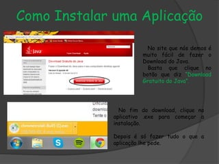 Como Instalar uma Aplicação
No site que nós demos é
muito fácil de fazer o
Download do Java.
Basta que clique no
botão que diz “Download
Gratuito do Java”.
No fim do download, clique no
aplicativo .exe para começar a
instalação.
Depois é só fazer tudo o que a
aplicação lhe pede.
 