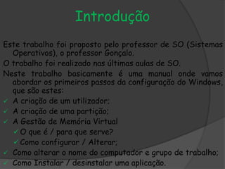Introdução
Este trabalho foi proposto pelo professor de SO (Sistemas
Operativos), o professor Gonçalo.
O trabalho foi realizado nas últimas aulas de SO.
Neste trabalho basicamente é uma manual onde vamos
abordar os primeiros passos da configuração do Windows,
que são estes:
 A criação de um utilizador;
 A criação de uma partição;
 A Gestão de Memória Virtual
 O que é / para que serve?
 Como configurar / Alterar;
 Como alterar o nome do computador e grupo de trabalho;
 Como Instalar / desinstalar uma aplicação.
 