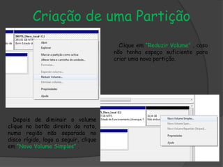 Criação de uma Partição
Clique em “Reduzir Volume” , caso
não tenha espaço suficiente para
criar uma nova partição.
Depois de diminuir o volume
clique no botão direito do rato,
numa região não separada no
disco rígido, logo a seguir, clique
em “Novo Volume Simples” .
 