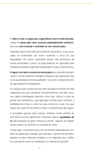 É sobre o solo e a água que a agricultura exerce maior pressão,
sendo no nosso país estes recursos particularmente sensíveis,
pelo que este manual é centrado na sua conservação.
A grande maioria dos solos do Continente são pobres, o que asso-
ciado ao acidentado do relevo aumenta o risco da sua
degradação. Ela ocorre sobretudo através dos processos de
erosão associados à chuva, os quais poderão ser agravados pela
utilização de práticas agrícolas inadequadas às suas características.
A água é um bem escasso no nosso país que, para além da agri-
cultura, tem de satisfazer múltiplas utilizações que dependem não
só da quantidade como da qualidade, tais como o abastecimento
de água potável às populações.
As soluções para a protecção do solo e da água no interior de cada
exploração têm que considerar simultaneamente este dois recur-
sos, dada a interligação existente entre eles. Veja-se o caso da
gestão dos fertilizantes, cuja aplicação contribui para melhorar a
fertilidade das terras e, como tal, para conservar o solo, mas que
requer que seja feita de forma a evitar a contaminação das águas.
A actividade agrícola pode exercer, também, muito embora de
uma forma menos significativa, influência sobre a qualidade do
ar pela produção de gases tóxicos ou outros, capazes de originar
chuvas ácidas ou interferir na evolução do clima.
O que exige, no primeiro caso, dar um destino adequado aos resí-
duos da exploração evitando, por exemplo, a queima de borracha,
plástico e outros materiais similares e, no segundo caso, melho-
rar a gestão do azoto na fertilização e o maneio da pecuária.
12
 