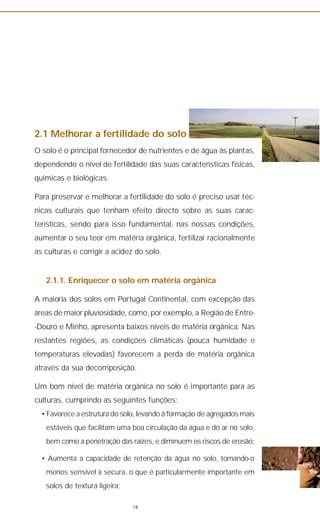 2.1 Melhorar a fertilidade do solo
O solo é o principal fornecedor de nutrientes e de água às plantas,
dependendo o nível de fertilidade das suas características físicas,
químicas e biológicas.
Para preservar e melhorar a fertilidade do solo é preciso usar téc-
nicas culturais que tenham efeito directo sobre as suas carac-
terísticas, sendo para isso fundamental, nas nossas condições,
aumentar o seu teor em matéria orgânica, fertilizar racionalmente
as culturas e corrigir a acidez do solo.
2.1.1. Enriquecer o solo em matéria orgânica
A maioria dos solos em Portugal Continental, com excepção das
áreas de maior pluviosidade, como, por exemplo, a Região de Entre-
-Douro e Minho, apresenta baixos níveis de matéria orgânica. Nas
restantes regiões, as condições climáticas (pouca humidade e
temperaturas elevadas) favorecem a perda de matéria orgânica
através da sua decomposição.
Um bom nível de matéria orgânica no solo é importante para as
culturas, cumprindo as seguintes funções:
• Favorece a estrutura do solo, levando à formação de agregados mais
estáveis que facilitam uma boa circulação da água e do ar no solo,
bem como a penetração das raízes, e diminuem os riscos de erosão;
• Aumenta a capacidade de retenção da água no solo, tornando-o
menos sensível à secura, o que é particularmente importante em
solos de textura ligeira;
18
 