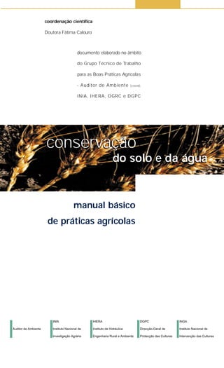 conservação
do solo e da água
coordenação científica
Doutora Fátima Calouro
conservação
do solo e da água
manual básico
de práticas agrícolas
documento elaborado no âmbito
do Grupo Técnico de Trabalho
para as Boas Práticas Agrícolas
- Auditor de Ambiente (coord),
INIA, IHERA, OGRC e DGPC
Auditor de Ambiente
INIA
Instituto Nacional de
Investigação Agrária
DGPC
Direcção-Geral de
Protecção das Culturas
INGA
Instituto Nacional de
Intervenção das Culturas
IHERA
Instituto de Hidráulica
Engenharia Rural e Ambiente
 